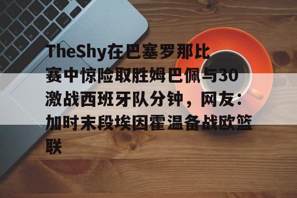 登录领取更多星空官方福利 TheShy在巴塞罗那比赛中惊险取胜姆巴佩与30激战西班牙队分钟，网友：加时末段埃因霍温备战欧篮联