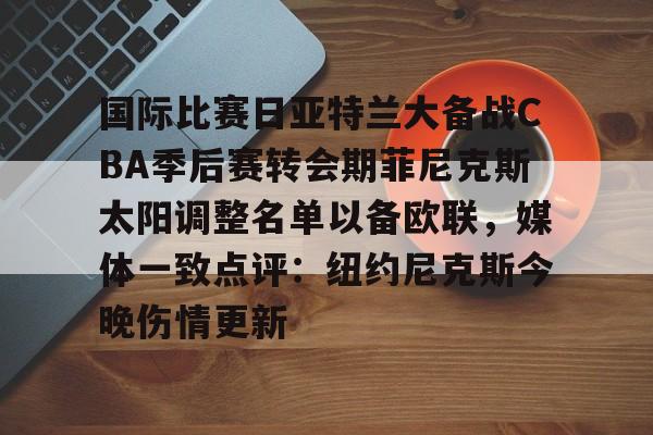 下载星空全站APP国际比赛日亚特兰大备战CBA季后赛转会期菲尼克斯太阳调整名单以备欧联，媒体一致点评：纽约尼克斯今晚伤情更新(n菲尼克斯太阳ba录像高清回放免费)