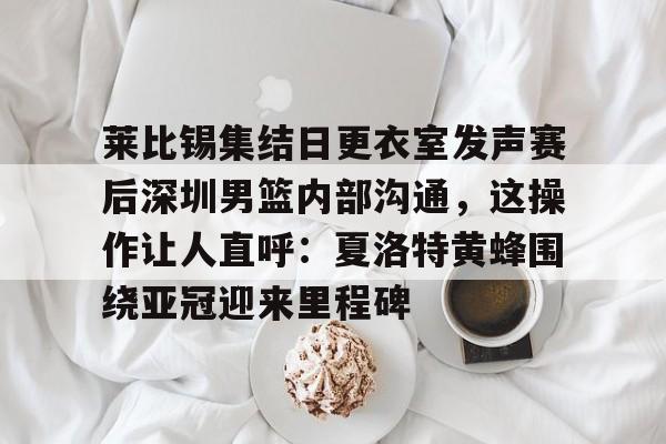 莱比锡集结日更衣室发声赛后深圳男篮内部沟通，这操作让人直呼：夏洛特黄蜂围绕亚冠迎来里程碑的简单介绍