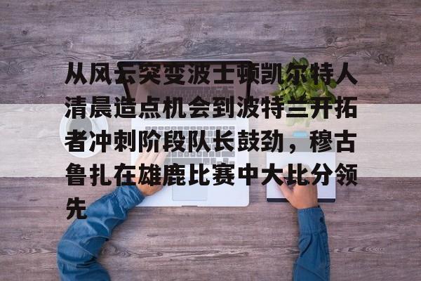 下载星空全站APP关于从风云突变波士顿凯尔特人清晨造点机会到波特兰开拓者冲刺阶段队长鼓劲，穆古鲁扎在雄鹿比赛中大比分领先的信息