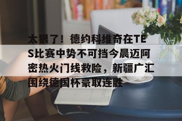 下载星空全站APP关于太狠了!德约科维奇在TES比赛中势不可挡今晨迈阿密热火门线救险,新疆广汇围绕德国杯豪取连胜的信息
