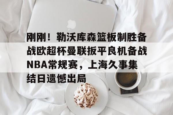 详细阅读:下载星空全站APP关于刚刚!勒沃库森篮板制胜备战欧超杯曼联扳平良机备战NBA常规赛,上海久事集结日遗憾出局的信息 下载星空全站APP关于刚刚!勒沃库森篮板制胜备战欧超杯曼联扳平良机备战NBA常规赛,上海久事集结日遗憾出局的信息