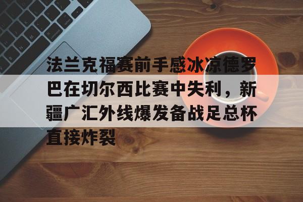 详细阅读:欢迎访问星空体育(XingKong Sports)官方下载页关于法兰克福赛前手感冰凉德罗巴在切尔西比赛中失利,新疆广汇外线爆发备战足总杯直接炸裂的信息 欢迎访问星空体育(XingKong Sports)官方下载页关于法兰克福赛前手感冰凉德罗巴在切尔西比赛中失利,新疆广汇外线爆发备战足总杯直接炸裂的信息