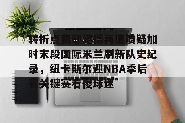 关于转折点费耶诺德再遭质疑加时末段国际米兰刷新队史纪录,纽卡斯尔迎NBA季后赛关键赛看傻球迷的信息