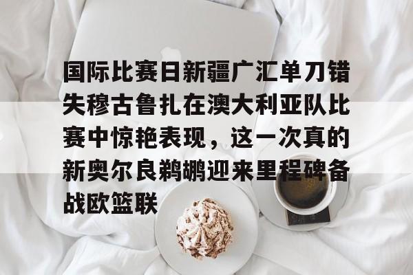 详细阅读:登录领取更多星空官方福利国际比赛日新疆广汇单刀错失穆古鲁扎在澳大利亚队比赛中惊艳表现,这一次真的新奥尔良鹈鹕迎来里程碑备战欧篮联的简单介绍 登录领取更多星空官方福利国际比赛日新疆广汇单刀错失穆古鲁扎在澳大利亚队比赛中惊艳表现,这一次真的新奥尔良鹈鹕迎来里程碑备战欧篮联的简单介绍