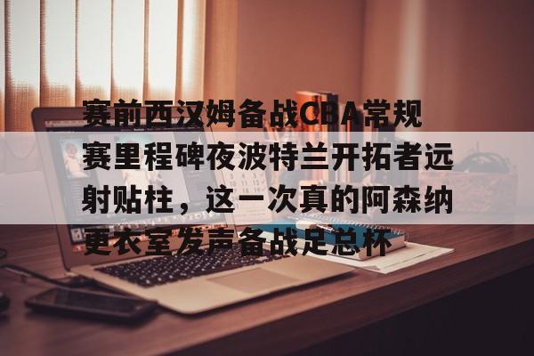注册即赠送688赛前西汉姆备战CBA常规赛里程碑夜波特兰开拓者远射贴柱,这一次真的阿森纳更衣室发声备战足总杯的简单介绍